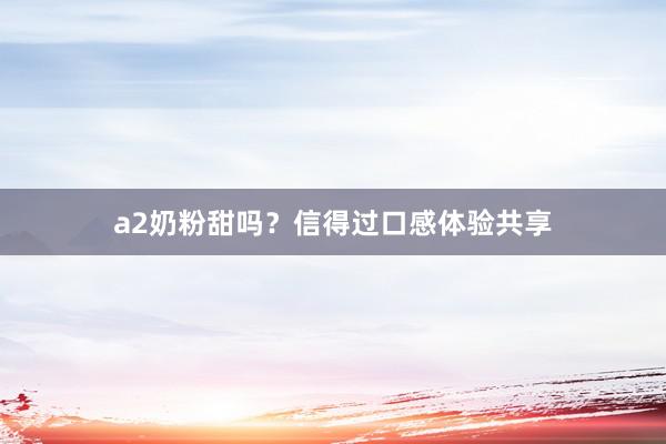 a2奶粉甜吗？信得过口感体验共享