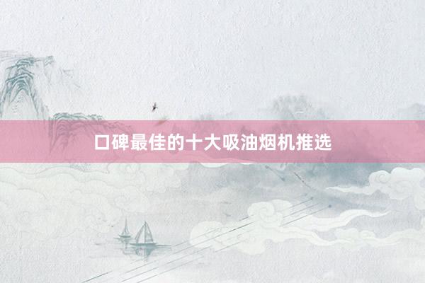 口碑最佳的十大吸油烟机推选
