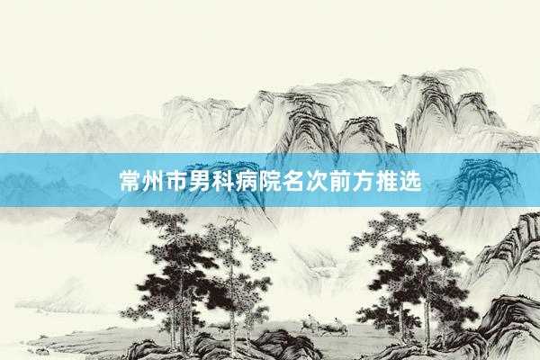 常州市男科病院名次前方推选