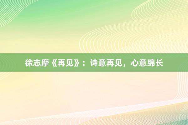 徐志摩《再见》：诗意再见，心意绵长